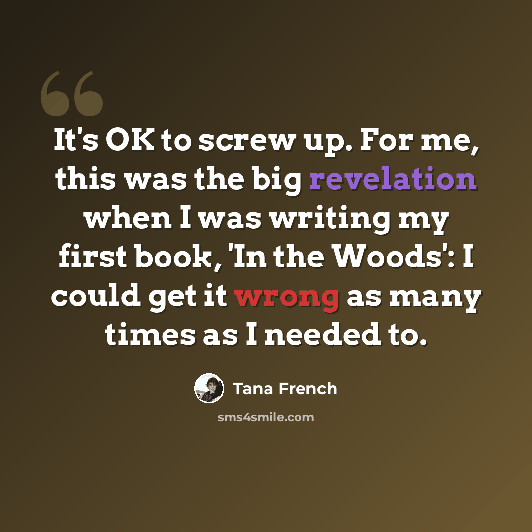 “It's OK to screw up. For me, this was the big revelation when I was writing my first book, 'In the Woods': I could get it wrong as many times as I needed to.” quote by Tana French