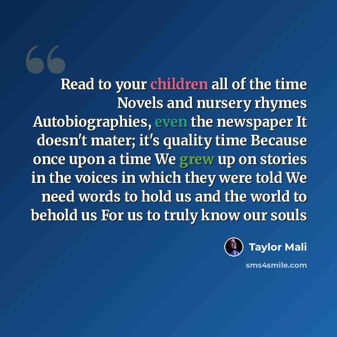 “Read to your children all of the time Novels and nursery rhymes Autobiographies, even the newspaper It doesn't mater; it's quality time Because once upon a time We grew up on stories in the voices in which they were told We need words to hold us and the world to behold us For us to truly know our…” quote by Taylor Mali