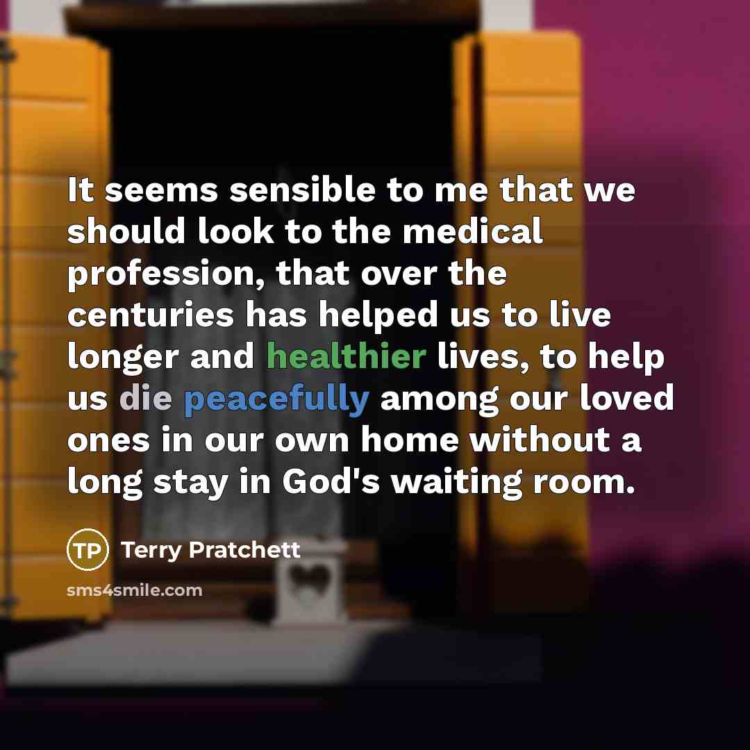 “It seems sensible to me that we should look to the medical profession, that over the centuries has helped us to live longer and healthier lives, to help us die peacefully among our loved ones in our own home without a long stay in God's waiting room.” quote by Terry Pratchett