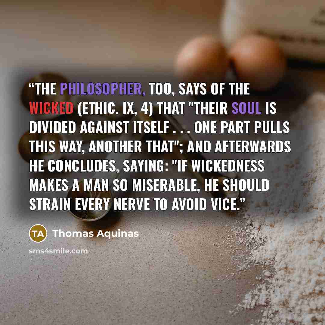 “The Philosopher, too, says of the wicked (Ethic. ix, 4) that "their soul is divided against itself . . . one part pulls this way, another that"; and afterwards he concludes, saying: "If wickedness makes a man so miserable, he should strain every nerve to avoid vice.” quote by Thomas Aquinas
