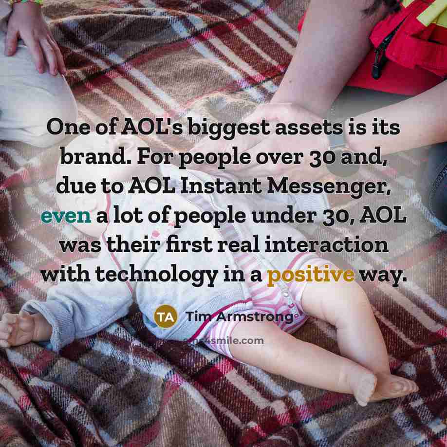 “One of AOL's biggest assets is its brand. For people over 30 and, due to AOL Instant Messenger, even a lot of people under 30, AOL was their first real interaction with technology in a positive way.” quote by Tim Armstrong
