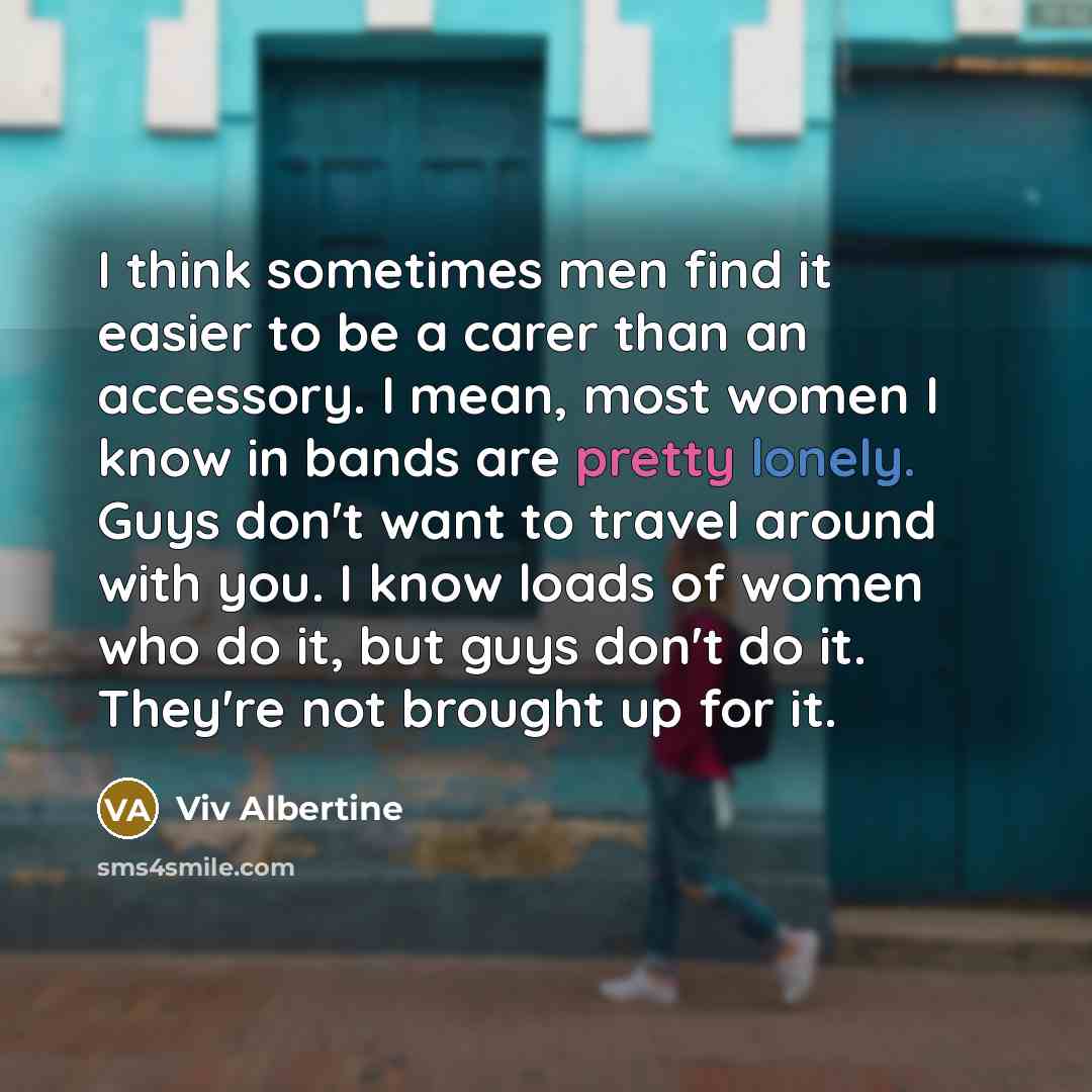 “I think sometimes men find it easier to be a carer than an accessory. I mean, most women I know in bands are pretty lonely. Guys don't want to travel around with you. I know loads of women who do it, but guys don't do it. They're not brought up for it.” quote by Viv Albertine