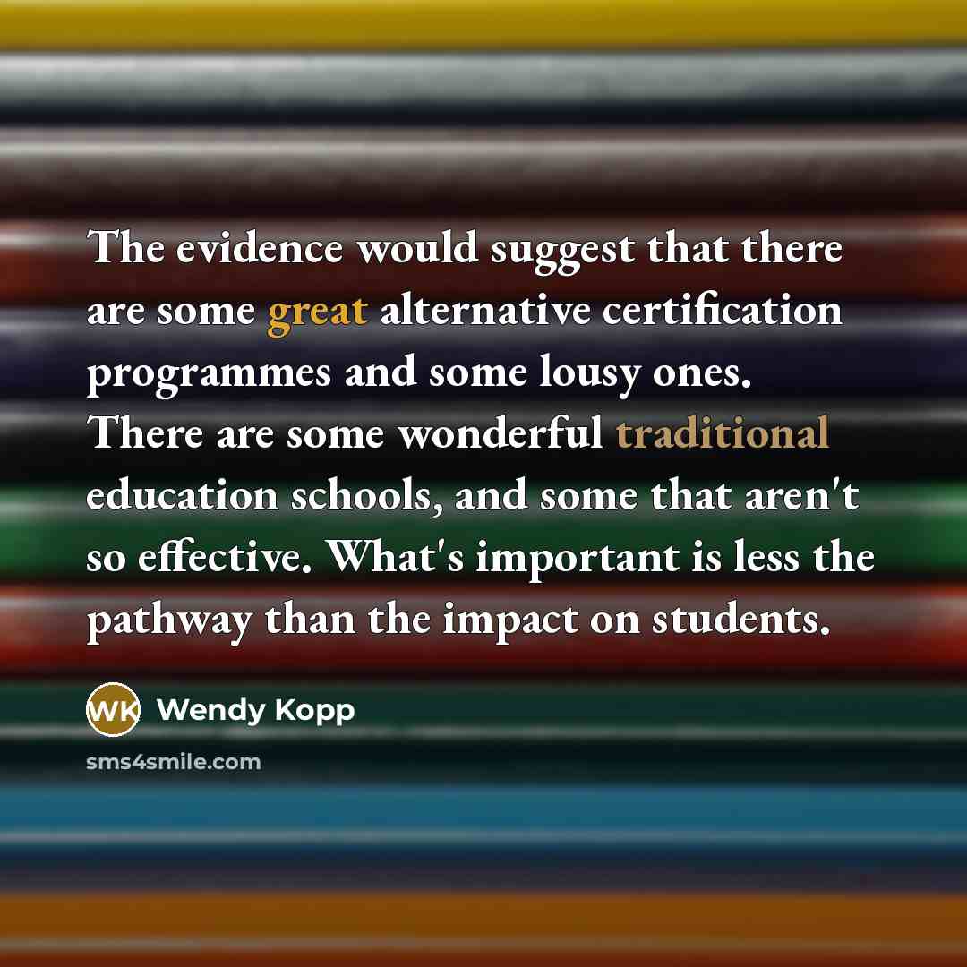 “The evidence would suggest that there are some great alternative certification programmes and some lousy ones. There are some wonderful traditional education schools, and some that aren't so effective. What's important is less the pathway than the impact on students.” quote by Wendy Kopp