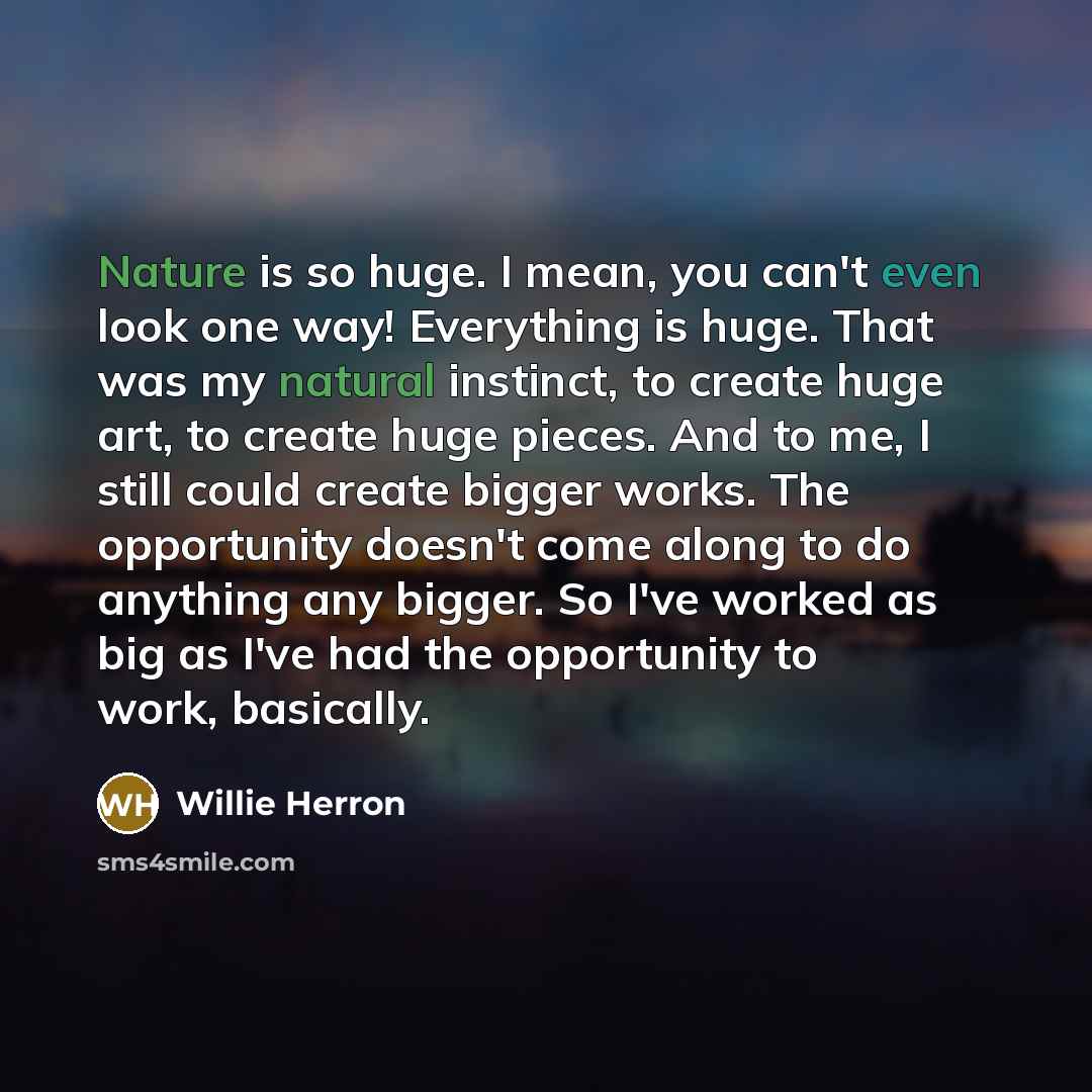 “Nature is so huge. I mean, you can't even look one way! Everything is huge. That was my natural instinct, to create huge art, to create huge pieces. And to me, I still could create bigger works. The opportunity doesn't come along to do anything any bigger. So I've worked as big as I've had the…” quote by Willie Herron