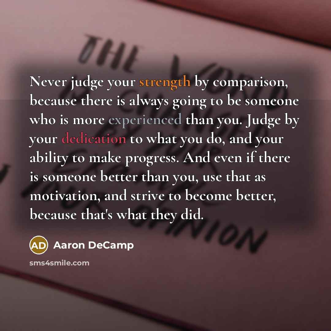 “Never judge your strength by comparison, because there is always going to be someone who is more experienced than you. Judge by your dedication to what you do, and your ability to make progress. And even if there is someone better than you, use that as motivation, and strive to become better…” quote by Aaron DeCamp
