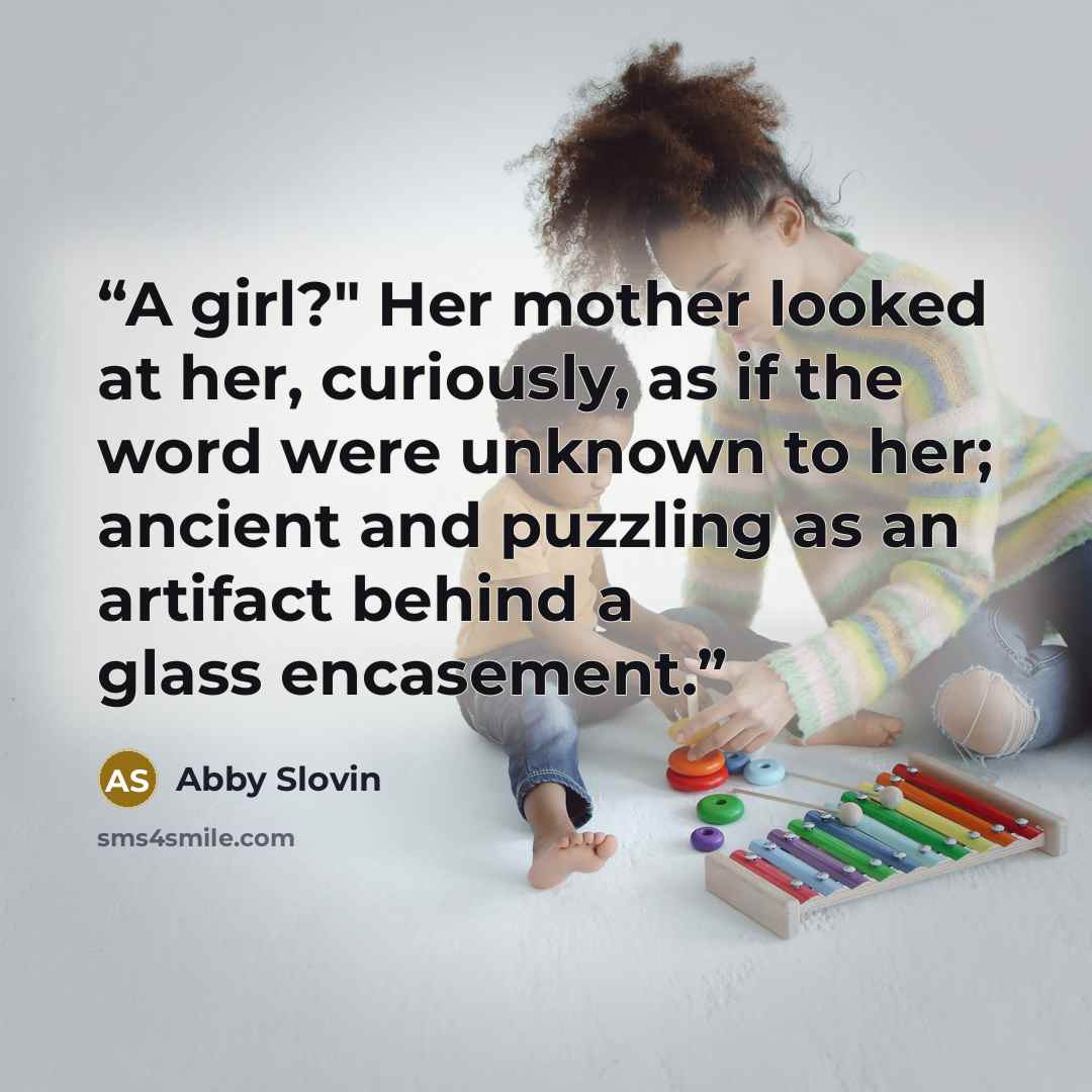 “A girl?" Her mother looked at her, curiously, as if the word were unknown to her; ancient and puzzling as an artifact behind a glass encasement.” quote by Abby Slovin