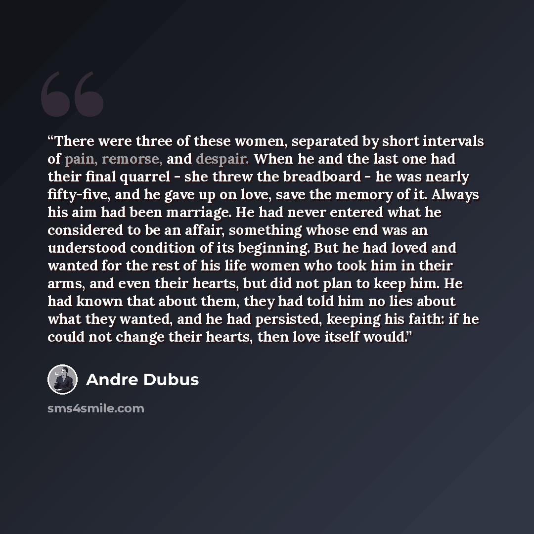 “There were three of these women, separated by short intervals of pain, remorse, and despair. When he and the last one had their final quarrel - she threw the breadboard - he was nearly fifty-five, and he gave up on love, save the memory of it. Always his aim had been marriage. He had never entered…” quote by Andre Dubus