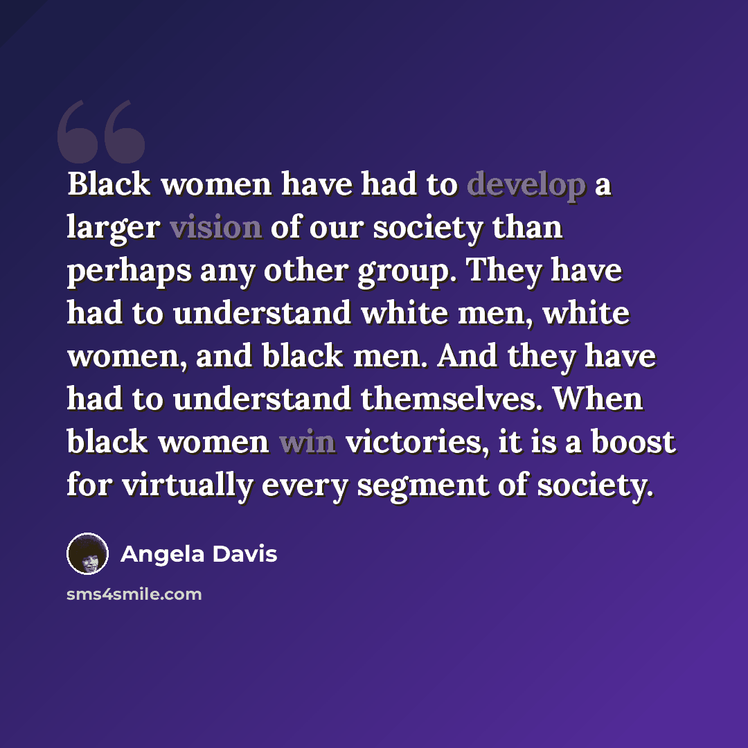 “Black women have had to develop a larger vision of our society than perhaps any other group. They have had to understand white men, white women, and black men. And they have had to understand themselves. When black women win victories, it is a boost for virtually every segment of society.” quote by Angela Davis