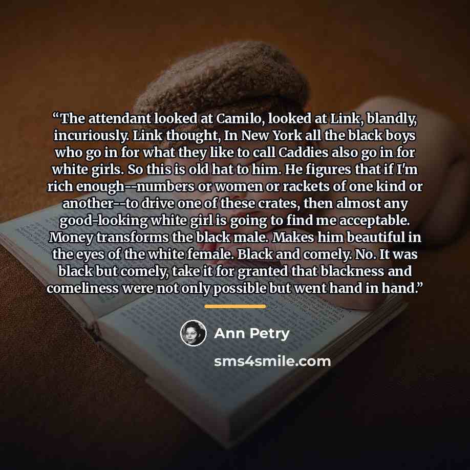 “The attendant looked at Camilo, looked at Link, blandly, incuriously. Link thought, In New York all the black boys who go in for what they like to call Caddies also go in for white girls. So this is old hat to him. He figures that if I'm rich enough--numbers or women or rackets of one kind or…” quote by Ann Petry