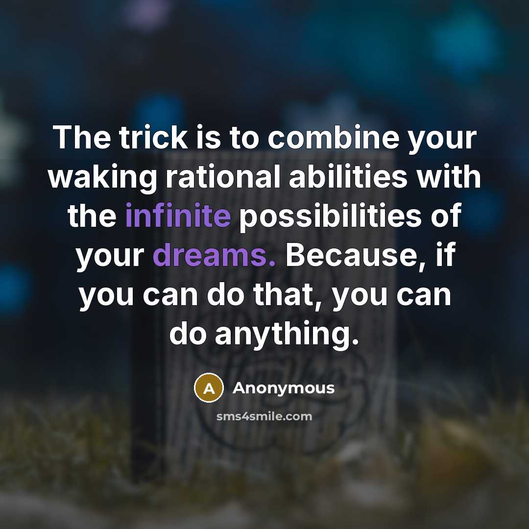 “The trick is to combine your waking rational abilities with the infinite possibilities of your dreams. Because, if you can do that, you can do anything.” quote by Anonymous
