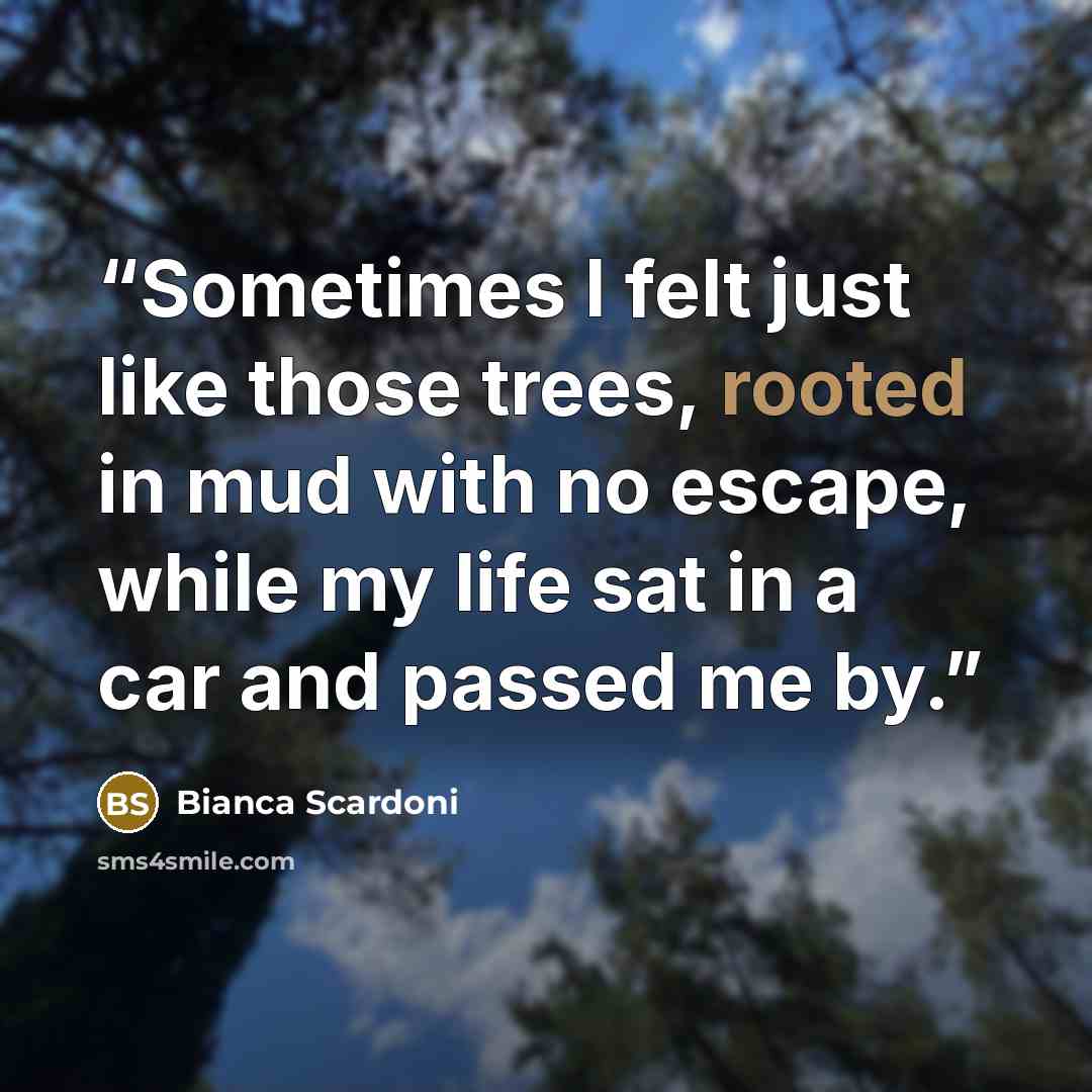 “Sometimes I felt just like those trees, rooted in mud with no escape, while my life sat in a car and passed me by.” quote by Bianca Scardoni