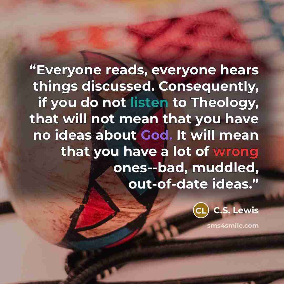 “Everyone reads, everyone hears things discussed. Consequently, if you do not listen to Theology, that will not mean that you have no ideas about God. It will mean that you have a lot of wrong ones--bad, muddled, out-of-date ideas.” quote by C.S. Lewis