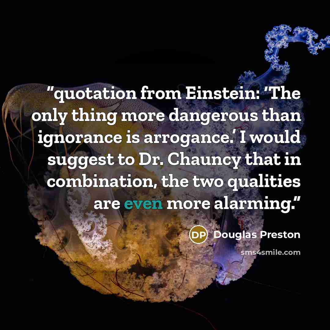 “quotation from Einstein: ‘The only thing more dangerous than ignorance is arrogance.’ I would suggest to Dr. Chauncy that in combination, the two qualities are even more alarming.” quote by Douglas Preston