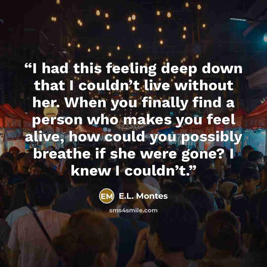 “I had this feeling deep down that I couldn’t live without her. When you finally find a person who makes you feel alive, how could you possibly breathe if she were gone? I knew I couldn’t.” quote by E.L. Montes