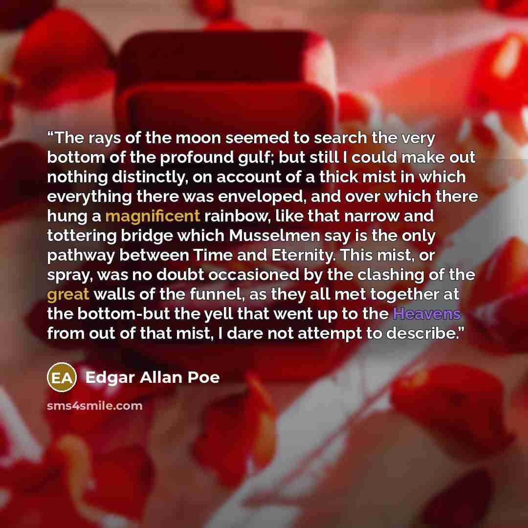“The rays of the moon seemed to search the very bottom of the profound gulf; but still I could make out nothing distinctly, on account of a thick mist in which everything there was enveloped, and over which there hung a magnificent rainbow, like that narrow and tottering bridge which Musselmen say…” quote by Edgar Allan Poe