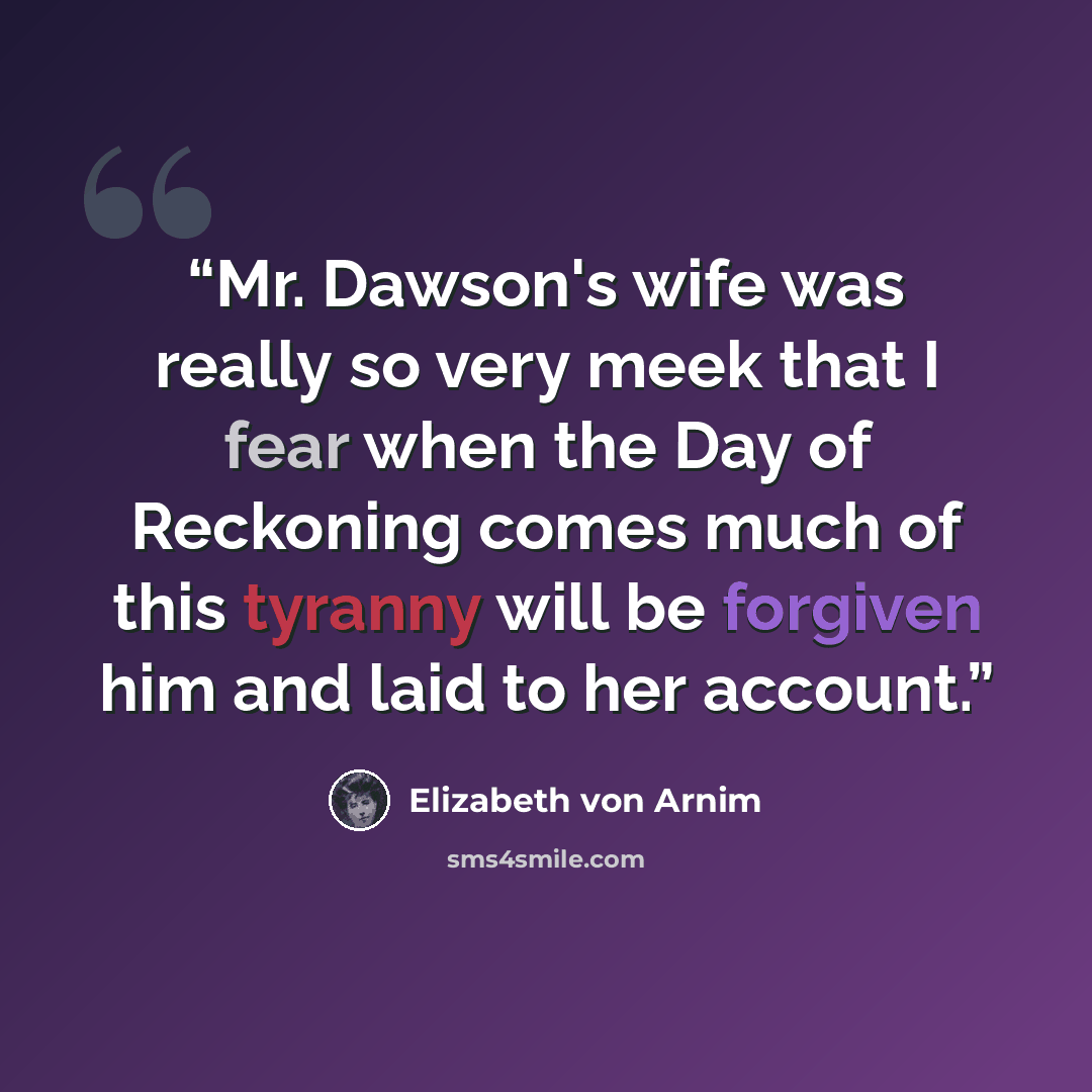 “Mr. Dawson's wife was really so very meek that I fear when the Day of Reckoning comes much of this tyranny will be forgiven him and laid to her account.” quote by Elizabeth von Arnim