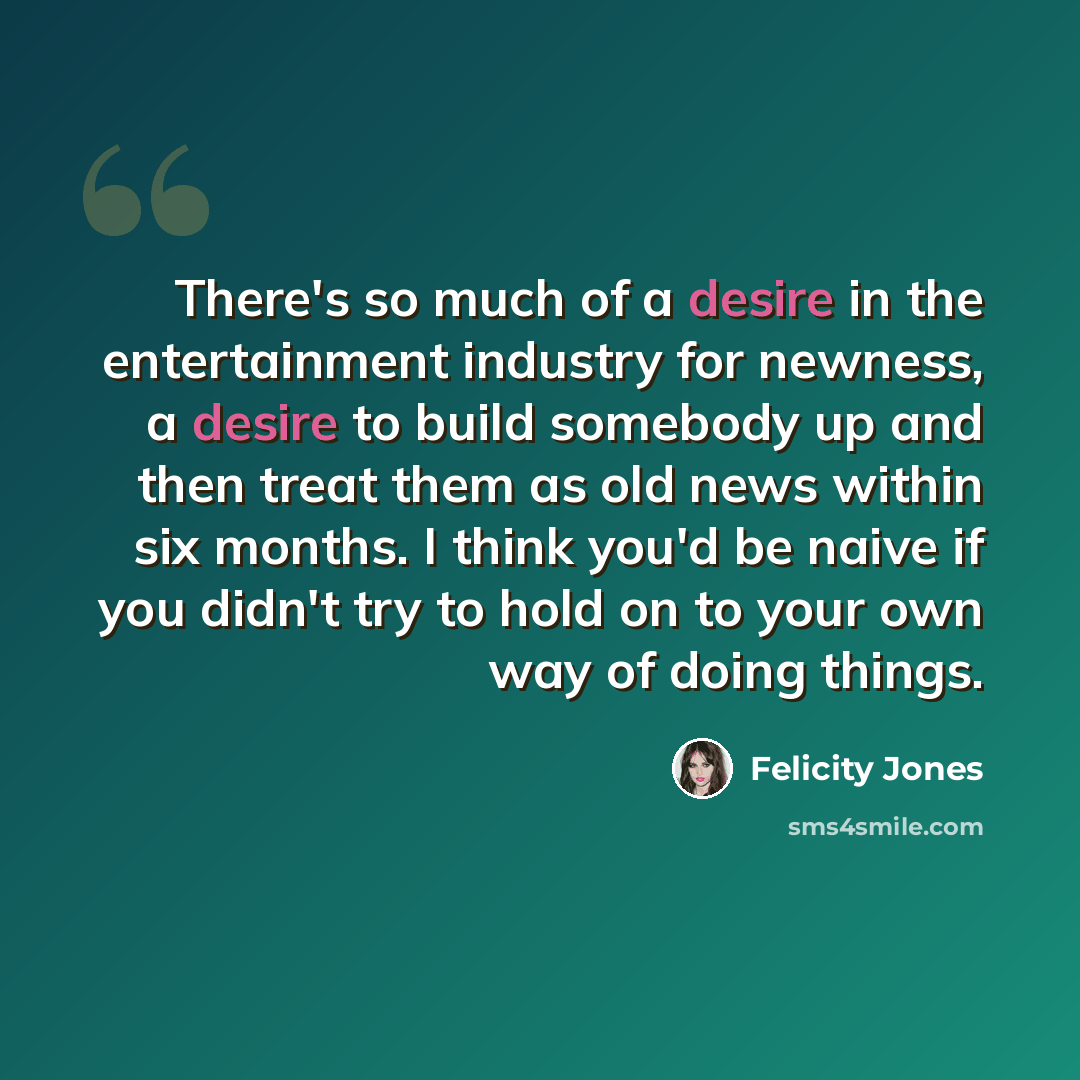 “There's so much of a desire in the entertainment industry for newness, a desire to build somebody up and then treat them as old news within six months. I think you'd be naive if you didn't try to hold on to your own way of doing things.” quote by Felicity Jones
