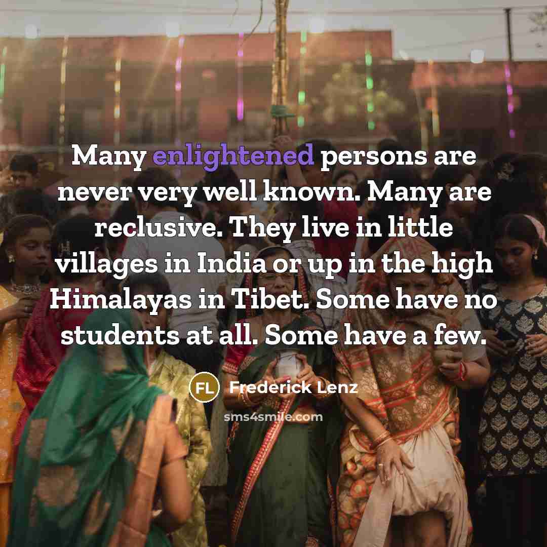 “Many enlightened persons are never very well known. Many are reclusive. They live in little villages in India or up in the high Himalayas in Tibet. Some have no students at all. Some have a few.” quote by Frederick Lenz