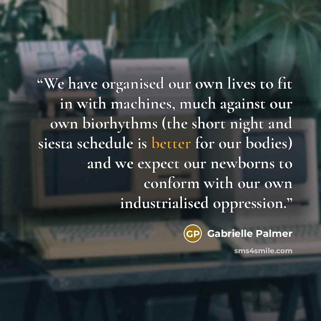 “We have organised our own lives to fit in with machines, much against our own biorhythms (the short night and siesta schedule is better for our bodies) and we expect our newborns to conform with our own industrialised oppression.” quote by Gabrielle Palmer