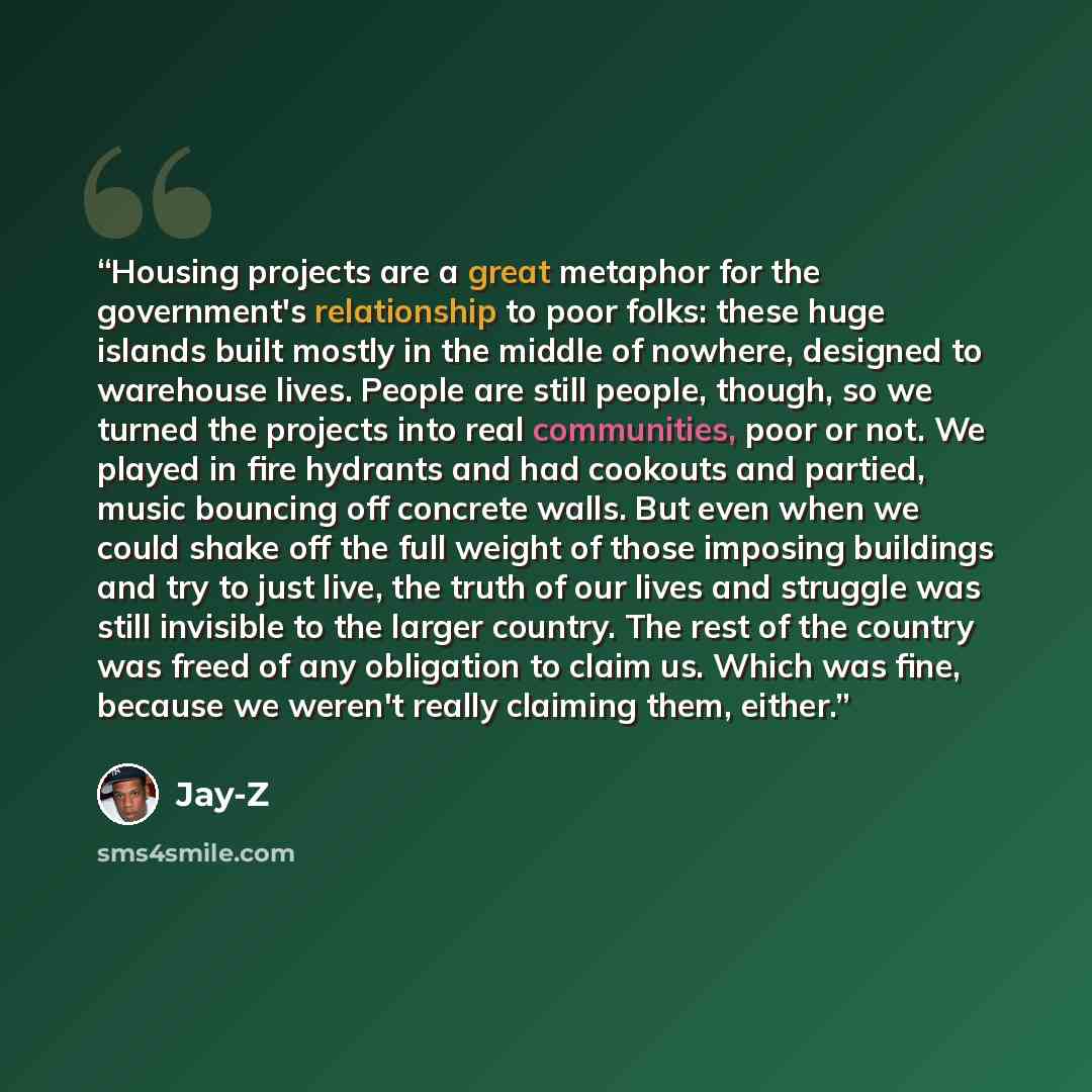 “Housing projects are a great metaphor for the government's relationship to poor folks: these huge islands built mostly in the middle of nowhere, designed to warehouse lives. People are still people, though, so we turned the projects into real communities, poor or not. We played in fire hydrants…” quote by Jay-Z