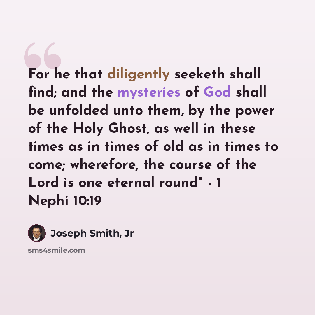 “For he that diligently seeketh shall find; and the mysteries of God shall be unfolded unto them, by the power of the Holy Ghost, as well in these times as in times of old as in times to come; wherefore, the course of the Lord is one eternal round" - 1 Nephi 10:19” quote by Joseph Smith, Jr
