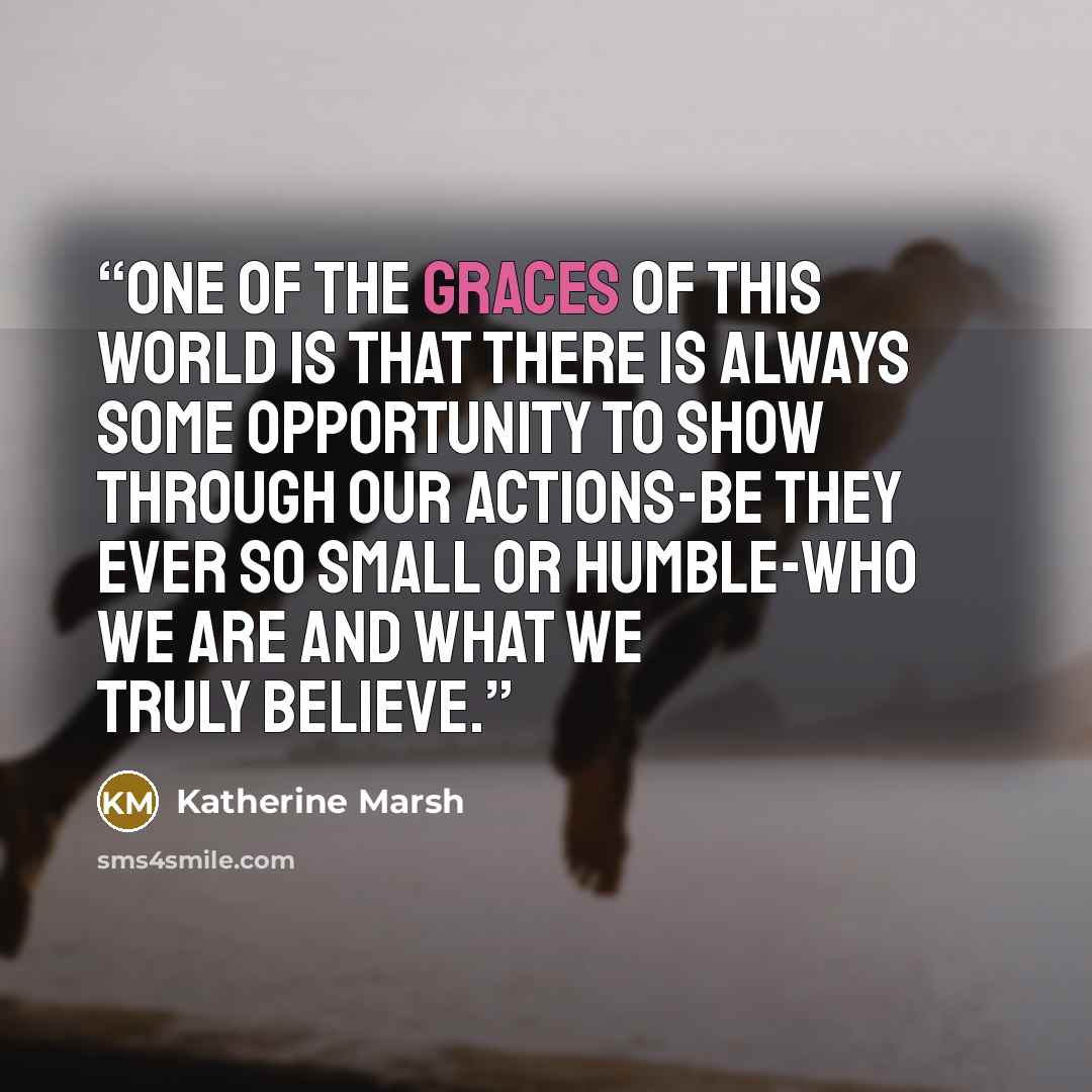 “One of the graces of this world is that there is always some opportunity to show through our actions-be they ever so small or humble-who we are and what we truly believe.” quote by Katherine Marsh
