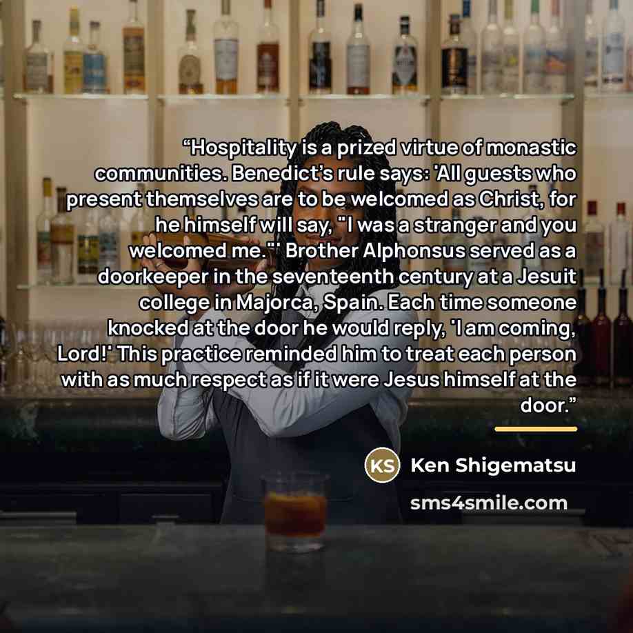 “Hospitality is a prized virtue of monastic communities. Benedict's rule says: 'All guests who present themselves are to be welcomed as Christ, for he himself will say, "I was a stranger and you welcomed me."' Brother Alphonsus served as a doorkeeper in the seventeenth century at a Jesuit college…” quote by Ken Shigematsu