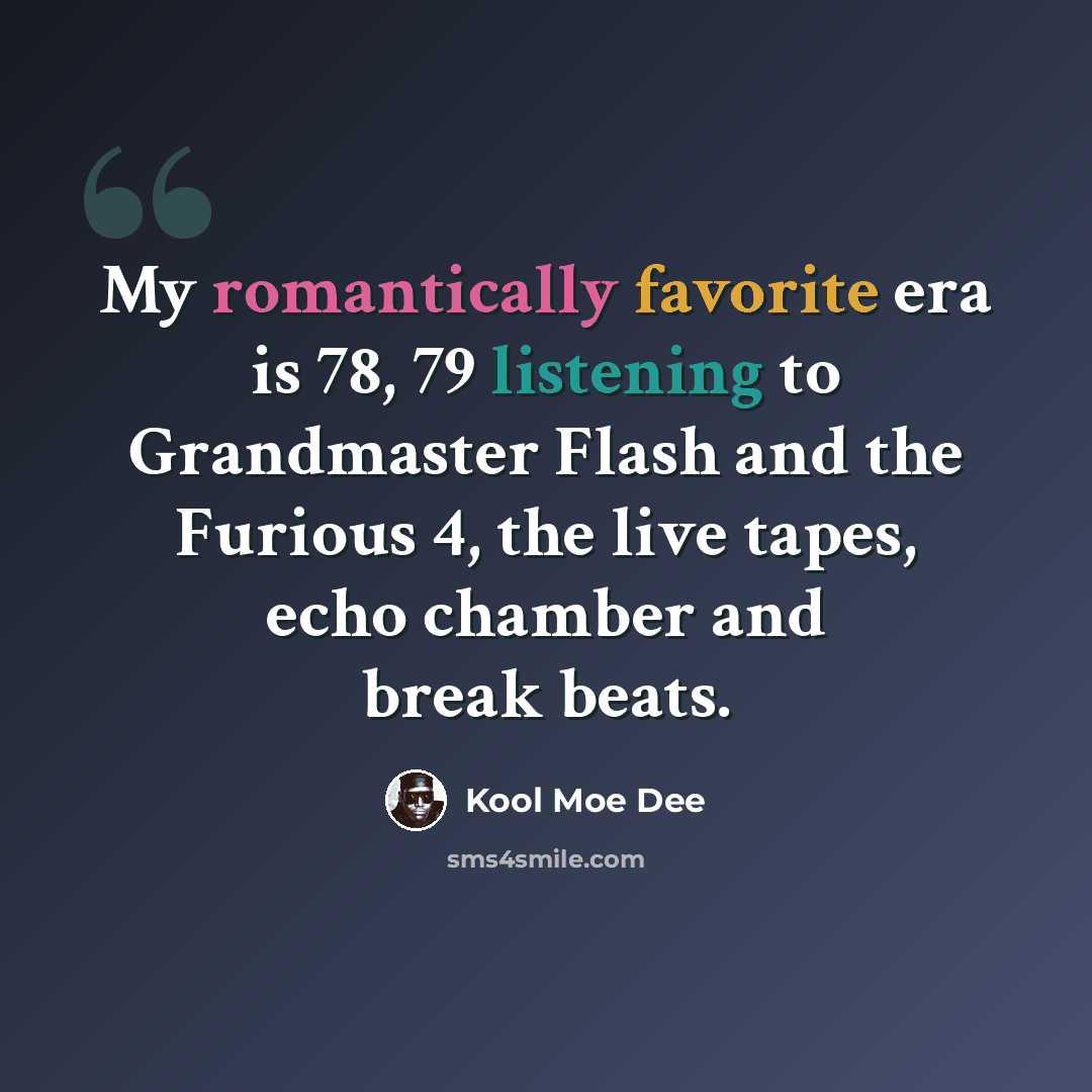 “My romantically favorite era is 78, 79 listening to Grandmaster Flash and the Furious 4, the live tapes, echo chamber and break beats.” quote by Kool Moe Dee