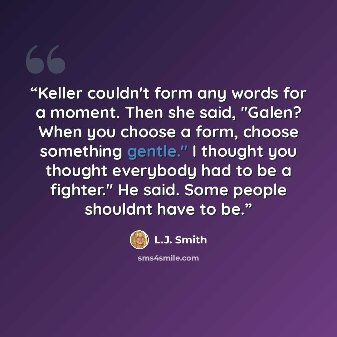 “Keller couldn't form any words for a moment. Then she said, "Galen? When you choose a form, choose something gentle." I thought you thought everybody had to be a fighter." He said. Some people shouldnt have to be.” quote by L.J. Smith