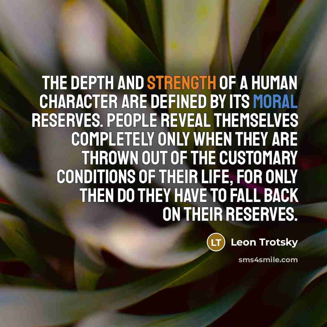 “The depth and strength of a human character are defined by its moral reserves. People reveal themselves completely only when they are thrown out of the customary conditions of their life, for only then do they have to fall back on their reserves.” quote by Leon Trotsky
