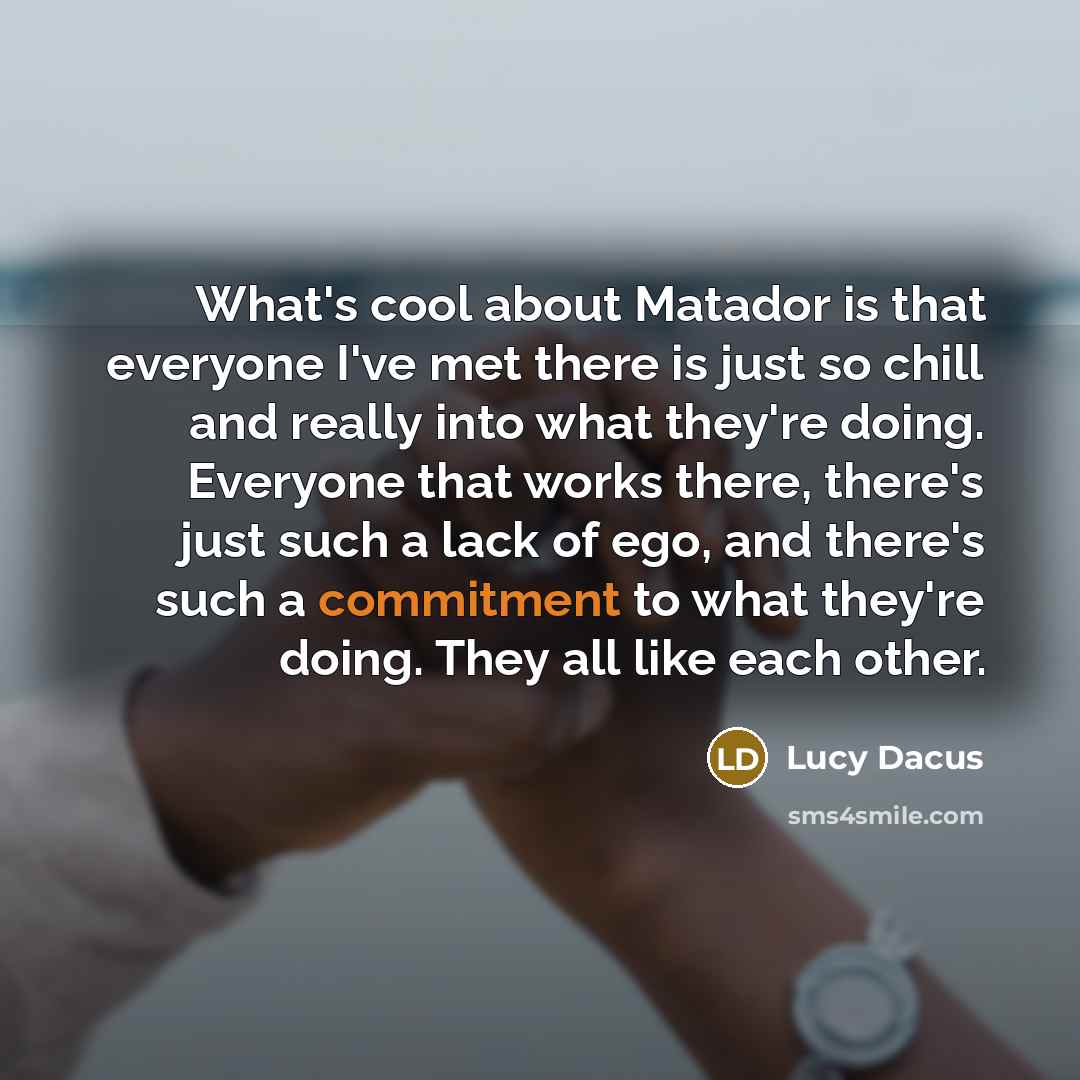 “What's cool about Matador is that everyone I've met there is just so chill and really into what they're doing. Everyone that works there, there's just such a lack of ego, and there's such a commitment to what they're doing. They all like each other.” quote by Lucy Dacus