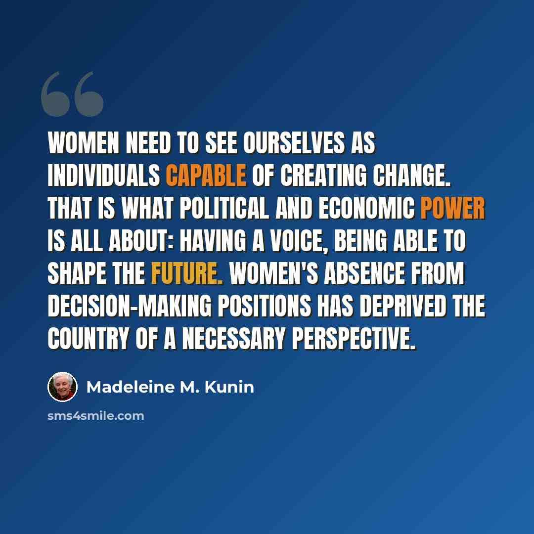 “Women need to see ourselves as individuals capable of creating change. That is what political and economic power is all about: having a voice, being able to shape the future. Women's absence from decision-making positions has deprived the country of a necessary perspective.” quote by Madeleine M. Kunin