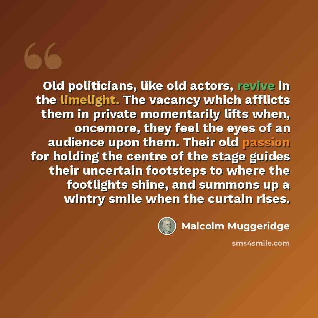 “Old politicians, like old actors, revive in the limelight. The vacancy which afflicts them in private momentarily lifts when, oncemore, they feel the eyes of an audience upon them. Their old passion for holding the centre of the stage guides their uncertain footsteps to where the footlights shine…” quote by Malcolm Muggeridge