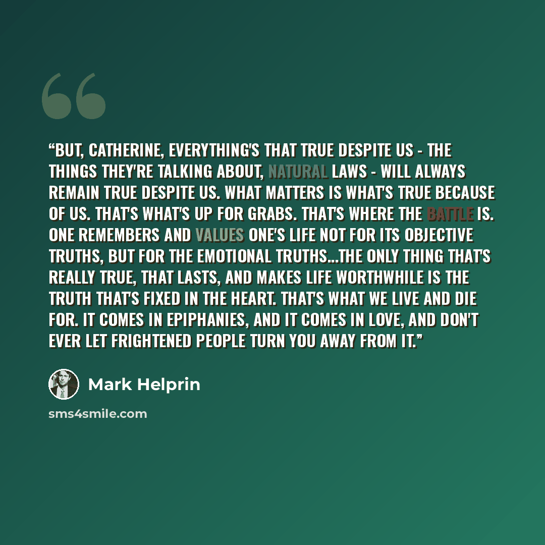 “But, Catherine, everything's that true despite us - the things they're talking about, natural laws - will always remain true despite us. What matters is what's true because of us. That's what's up for grabs. That's where the battle is. One remembers and values one's life not for its objective…” quote by Mark Helprin