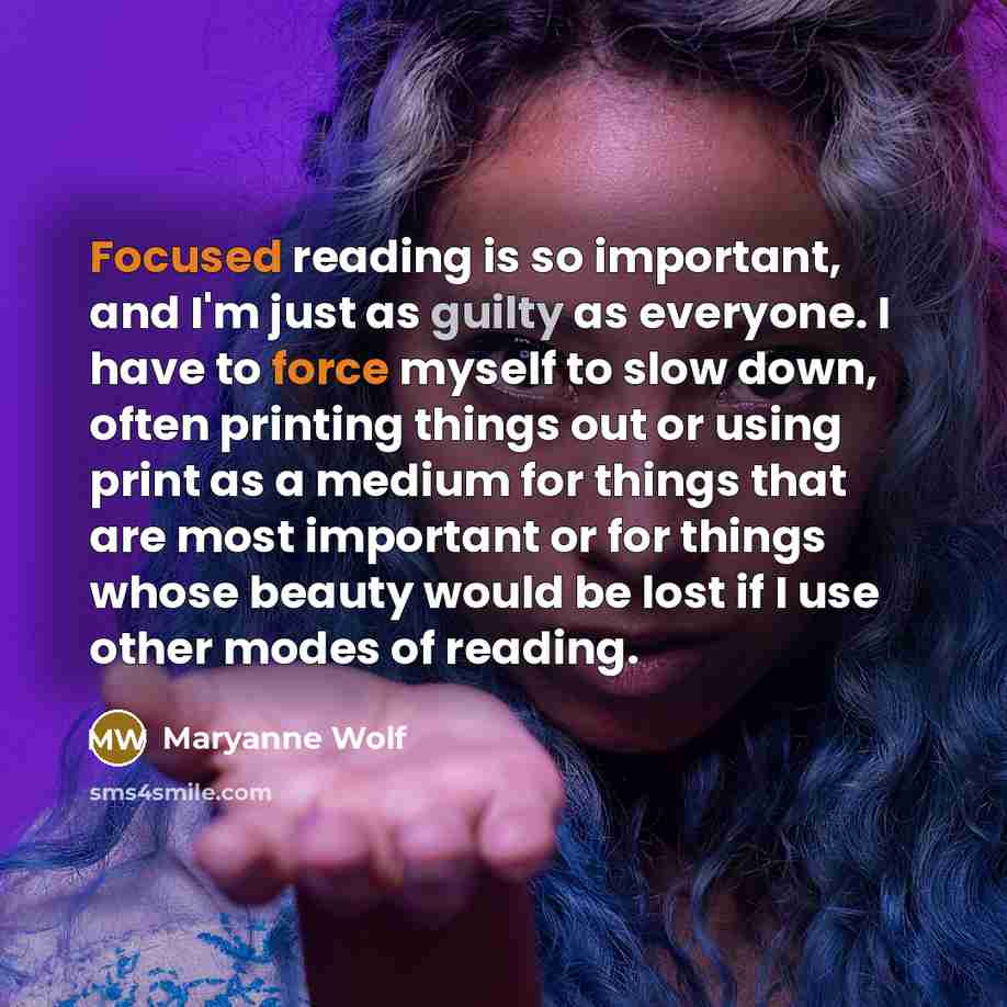 “Focused reading is so important, and I'm just as guilty as everyone. I have to force myself to slow down, often printing things out or using print as a medium for things that are most important or for things whose beauty would be lost if I use other modes of reading.” quote by Maryanne Wolf