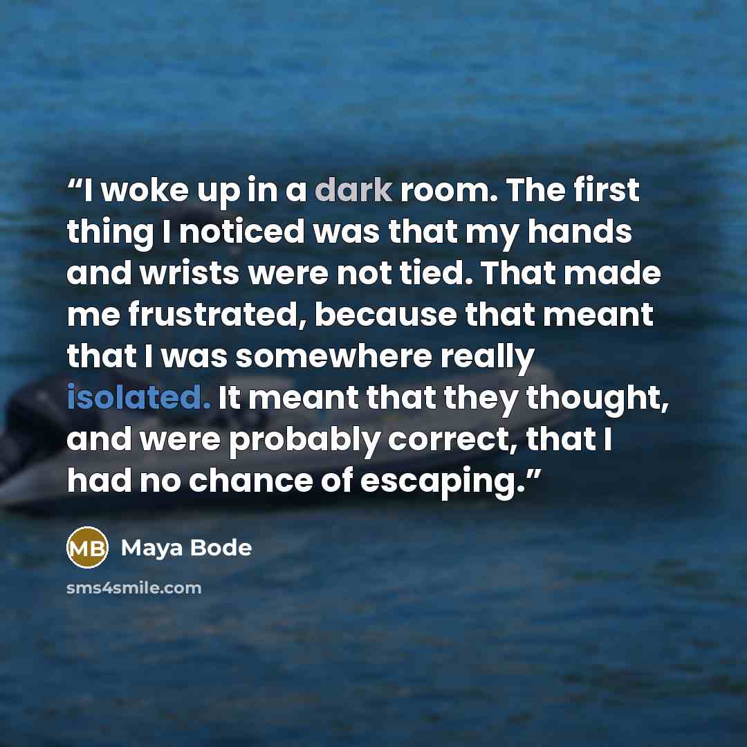 “I woke up in a dark room. The first thing I noticed was that my hands and wrists were not tied. That made me frustrated, because that meant that I was somewhere really isolated. It meant that they thought, and were probably correct, that I had no chance of escaping.” quote by Maya Bode