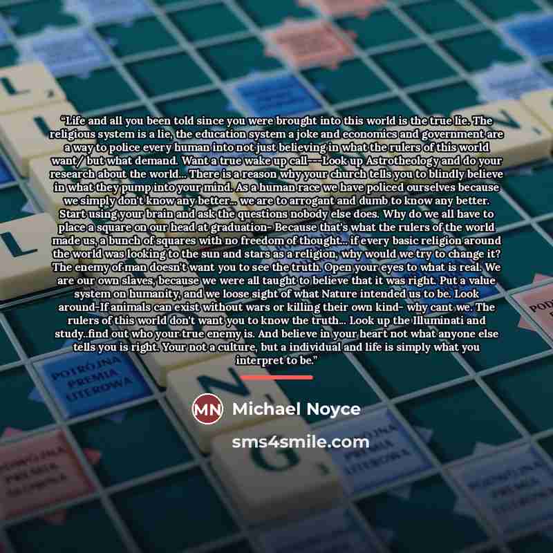 “Life and all you been told since you were brought into this world is the true lie. The religious system is a lie, the education system a joke and economics and government are a way to police every human into not just believing in what the rulers of this world want/ but what demand. Want a true…” quote by Michael Noyce