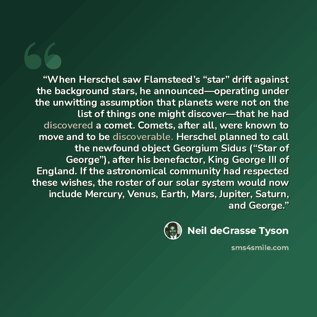 “When Herschel saw Flamsteed’s “star” drift against the background stars, he announced—operating under the unwitting assumption that planets were not on the list of things one might discover—that he had discovered a comet. Comets, after all, were known to move and to be discoverable. Herschel…” quote by Neil deGrasse Tyson