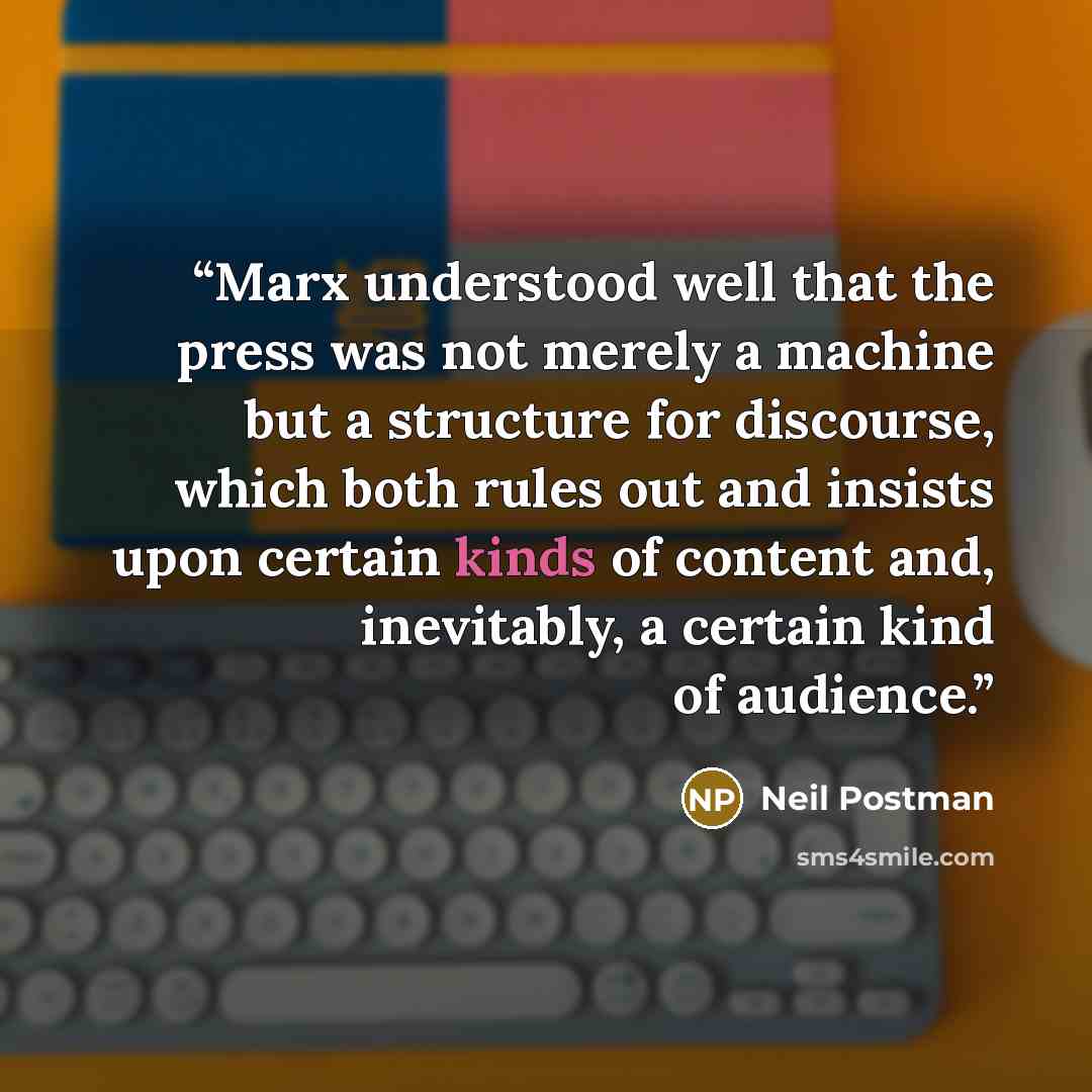 “Marx understood well that the press was not merely a machine but a structure for discourse, which both rules out and insists upon certain kinds of content and, inevitably, a certain kind of audience.” quote by Neil Postman