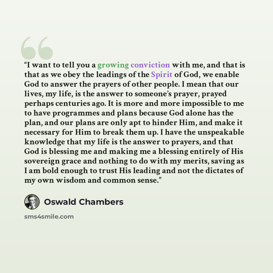 “I want to tell you a growing conviction with me, and that is that as we obey the leadings of the Spirit of God, we enable God to answer the prayers of other people. I mean that our lives, my life, is the answer to someone’s prayer, prayed perhaps centuries ago. It is more and more impossible to me…” quote by Oswald Chambers