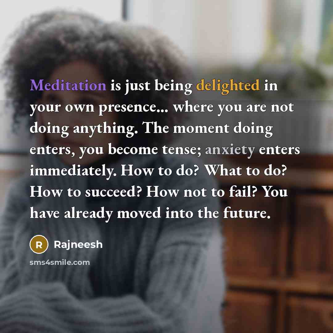 “Meditation is just being delighted in your own presence... where you are not doing anything. The moment doing enters, you become tense; anxiety enters immediately. How to do? What to do? How to succeed? How not to fail? You have already moved into the future.” quote by Rajneesh