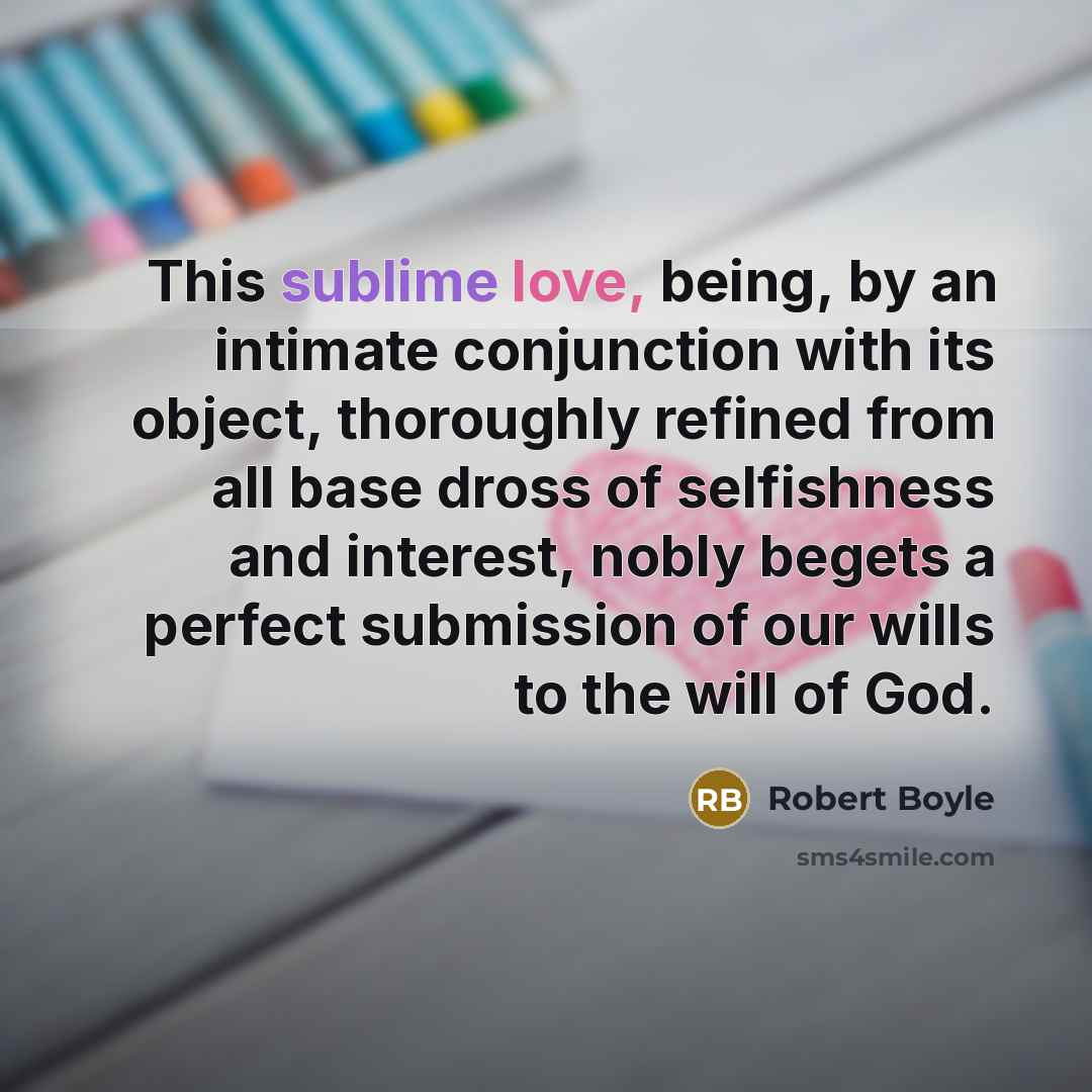 “This sublime love, being, by an intimate conjunction with its object, thoroughly refined from all base dross of selfishness and interest, nobly begets a perfect submission of our wills to the will of God.” quote by Robert Boyle