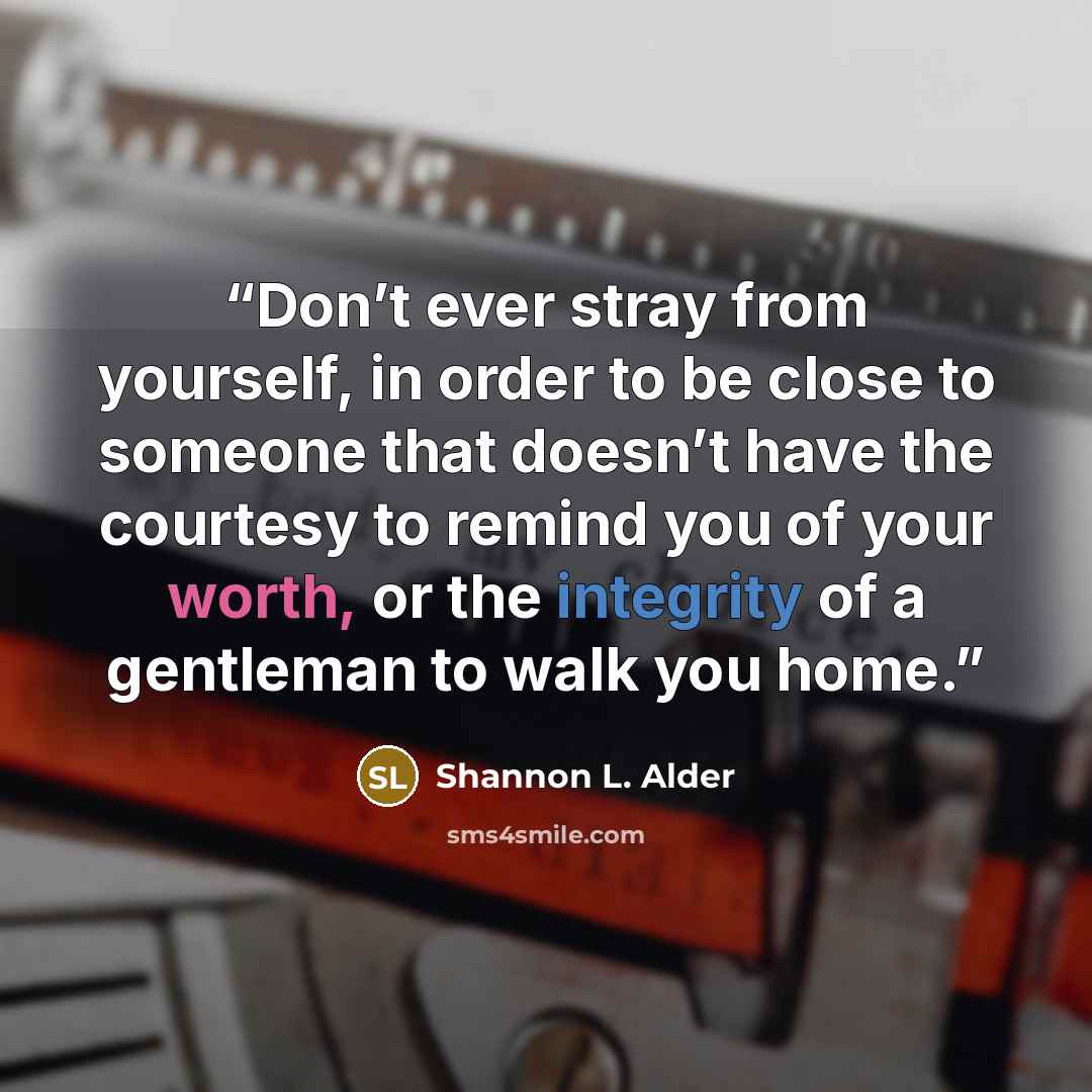 “Don’t ever stray from yourself, in order to be close to someone that doesn’t have the courtesy to remind you of your worth, or the integrity of a gentleman to walk you home.” quote by Shannon L. Alder