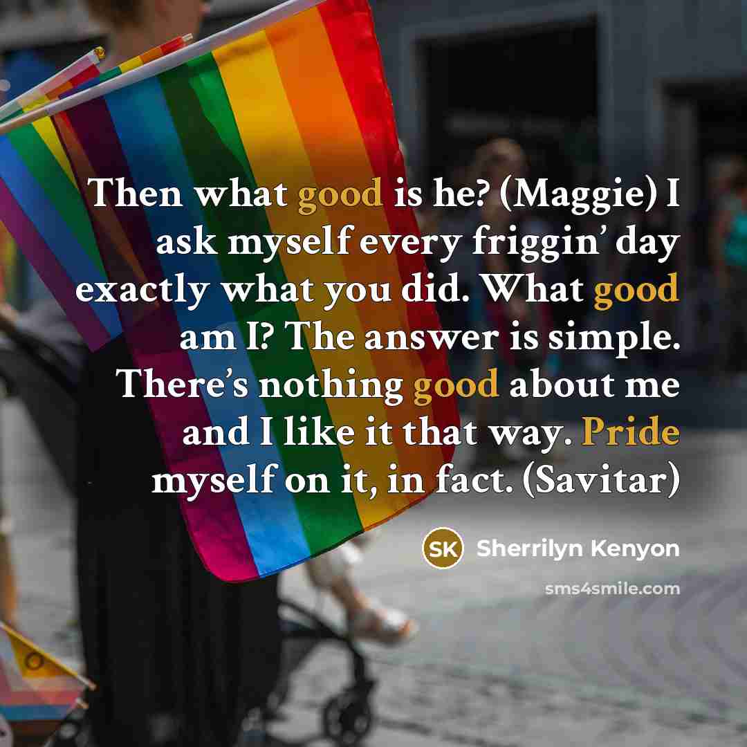 “Then what good is he? (Maggie) I ask myself every friggin’ day exactly what you did. What good am I? The answer is simple. There’s nothing good about me and I like it that way. Pride myself on it, in fact. (Savitar)” quote by Sherrilyn Kenyon