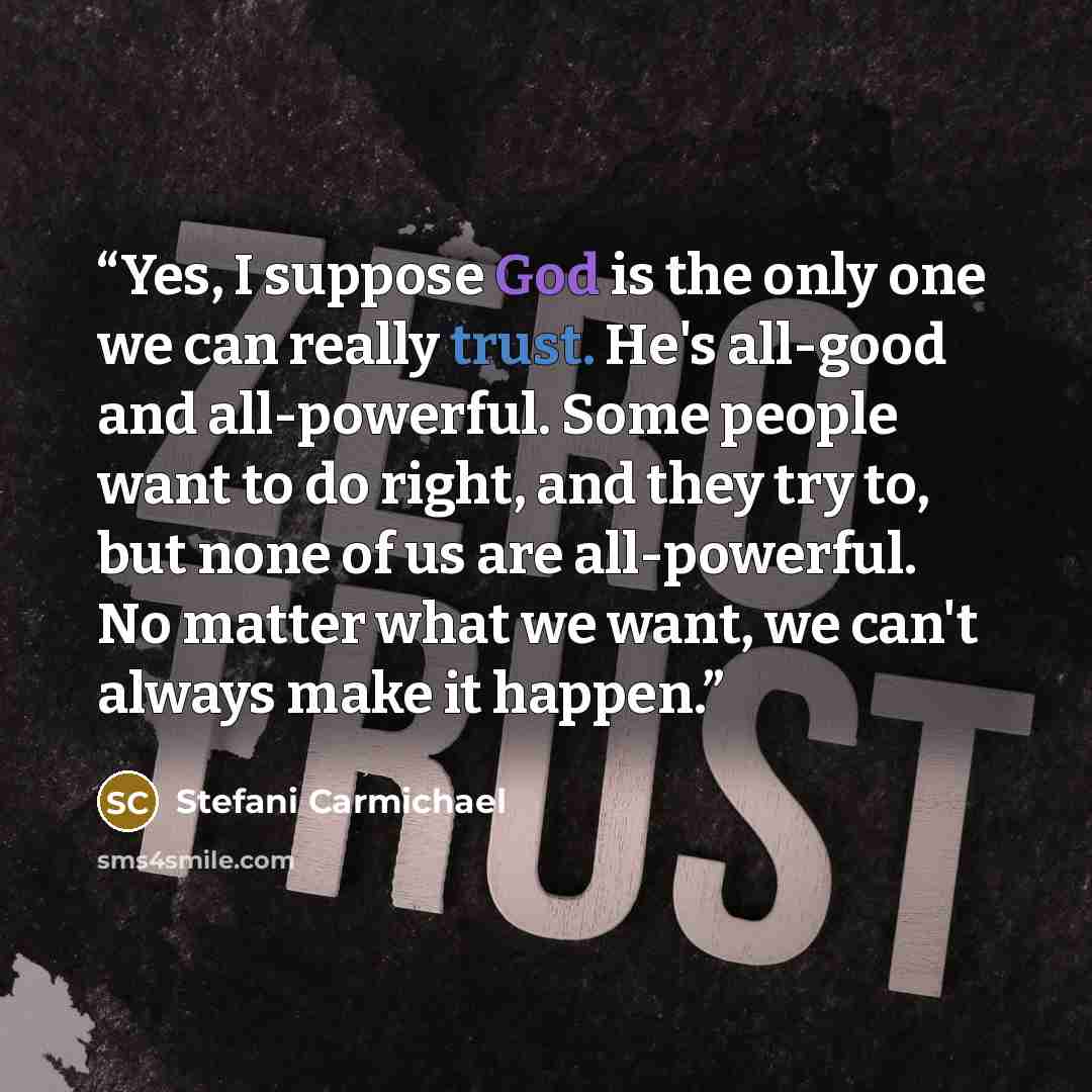 “Yes, I suppose God is the only one we can really trust. He's all-good and all-powerful. Some people want to do right, and they try to, but none of us are all-powerful. No matter what we want, we can't always make it happen.” quote by Stefani Carmichael