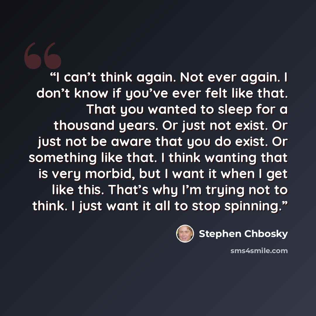 “I can’t think again. Not ever again. I don’t know if you’ve ever felt like that. That you wanted to sleep for a thousand years. Or just not exist. Or just not be aware that you do exist. Or something like that. I think wanting that is very morbid, but I want it when I get like this. That’s why I’m…” quote by Stephen Chbosky