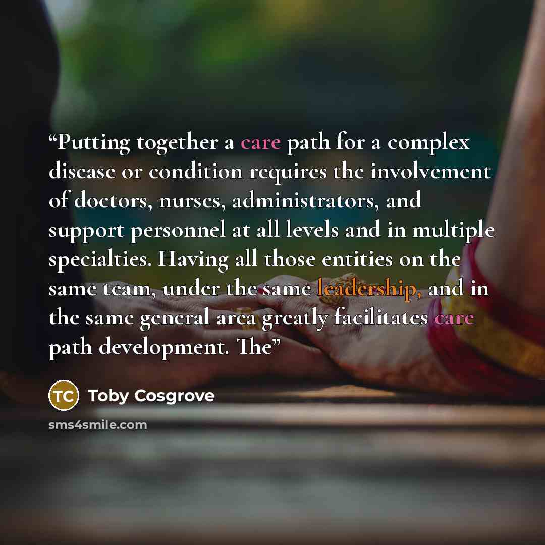 “Putting together a care path for a complex disease or condition requires the involvement of doctors, nurses, administrators, and support personnel at all levels and in multiple specialties. Having all those entities on the same team, under the same leadership, and in the same general area greatly…” quote by Toby Cosgrove
