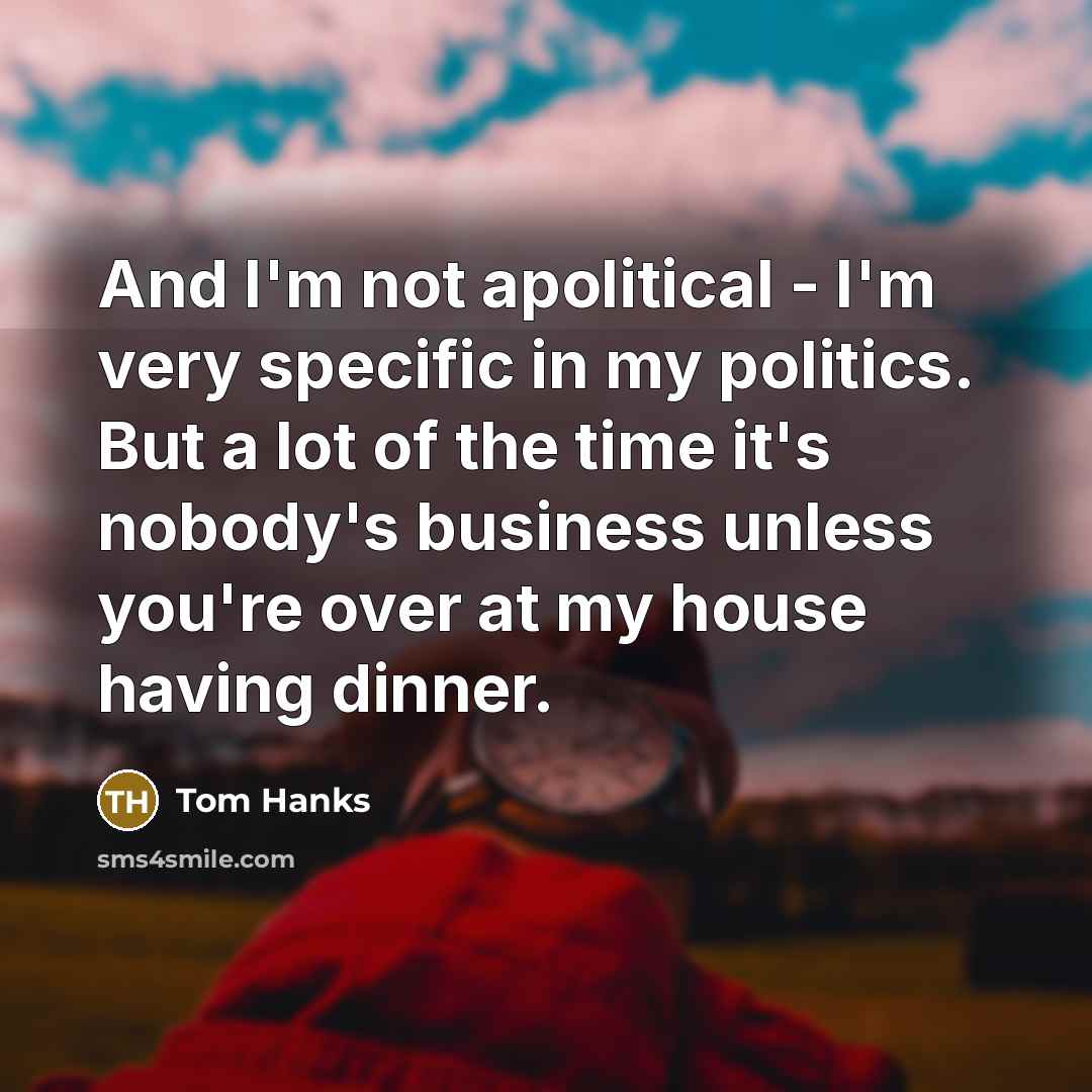 “And I'm not apolitical - I'm very specific in my politics. But a lot of the time it's nobody's business unless you're over at my house having dinner.” quote by Tom Hanks