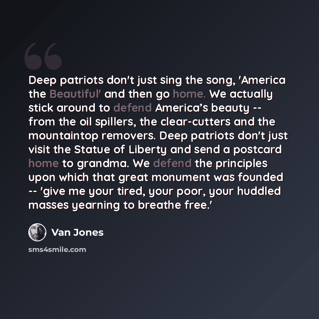 “Deep patriots don't just sing the song, 'America the Beautiful' and then go home. We actually stick around to defend America’s beauty -- from the oil spillers, the clear-cutters and the mountaintop removers. Deep patriots don't just visit the Statue of Liberty and send a postcard home to grandma…” quote by Van Jones