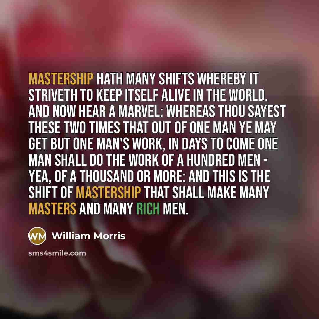“Mastership hath many shifts whereby it striveth to keep itself alive in the world. And now hear a marvel: whereas thou sayest these two times that out of one man ye may get but one man's work, in days to come one man shall do the work of a hundred men - yea, of a thousand or more: and this is the…” quote by William Morris